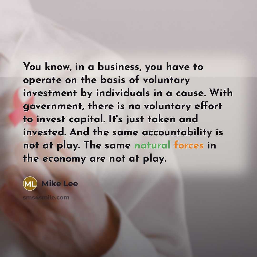 “You know, in a business, you have to operate on the basis of voluntary investment by individuals in a cause. With government, there is no voluntary effort to invest capital. It's just taken and invested. And the same accountability is not at play. The same natural forces in the economy are not at…” quote by Mike Lee