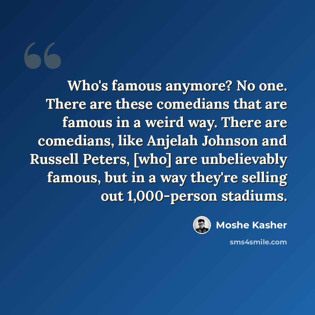 “Who's famous anymore? No one. There are these comedians that are famous in a weird way. There are comedians, like Anjelah Johnson and Russell Peters, [who] are unbelievably famous, but in a way they're selling out 1,000-person stadiums.” quote by Moshe Kasher