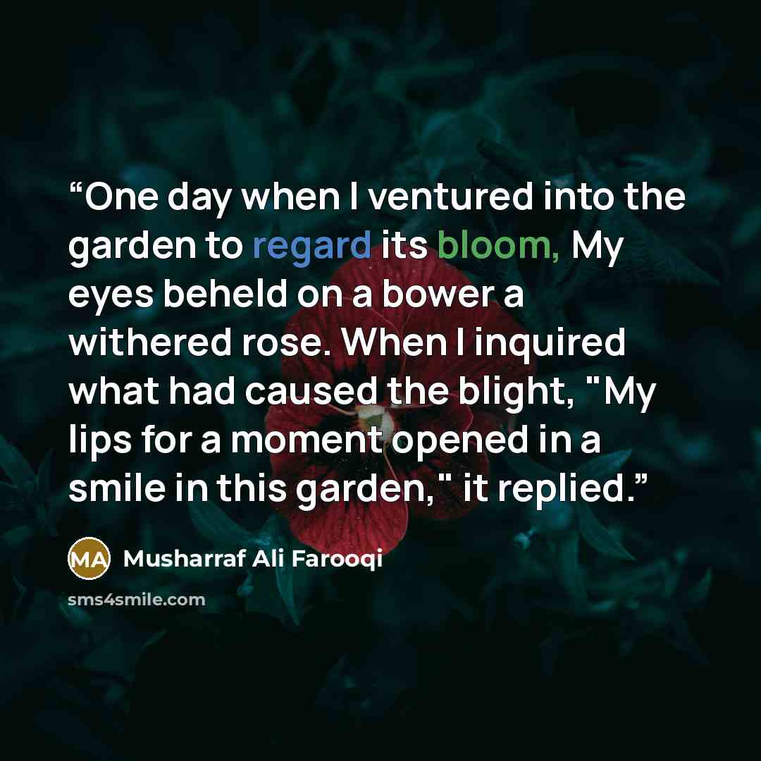 “One day when I ventured into the garden to regard its bloom, My eyes beheld on a bower a withered rose. When I inquired what had caused the blight, "My lips for a moment opened in a smile in this garden," it replied.” quote by Musharraf Ali Farooqi
