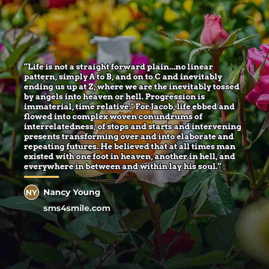 “Life is not a straight forward plain...no linear pattern, simply A to B, and on to C and inevitably ending us up at Z, where we are the inevitably tossed by angels into heaven or hell. Progression is immaterial, time relative." For Jacob, life ebbed and flowed into complex woven conundrums of…” quote by Nancy Young