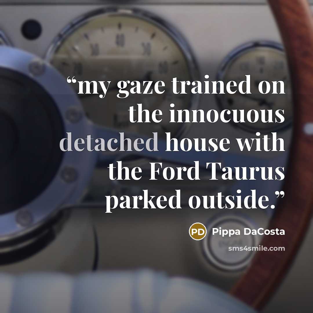 “my gaze trained on the innocuous detached house with the Ford Taurus parked outside.” quote by Pippa DaCosta