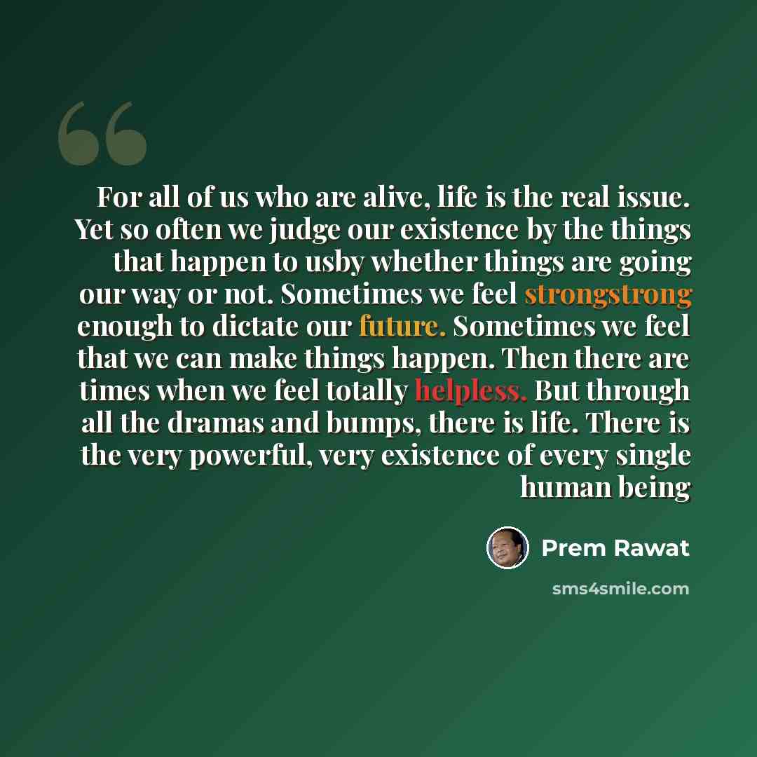 “For all of us who are alive, life is the real issue. Yet so often we judge our existence by the things that happen to usby whether things are going our way or not. Sometimes we feel strongstrong enough to dictate our future. Sometimes we feel that we can make things happen. Then there are times…” quote by Prem Rawat