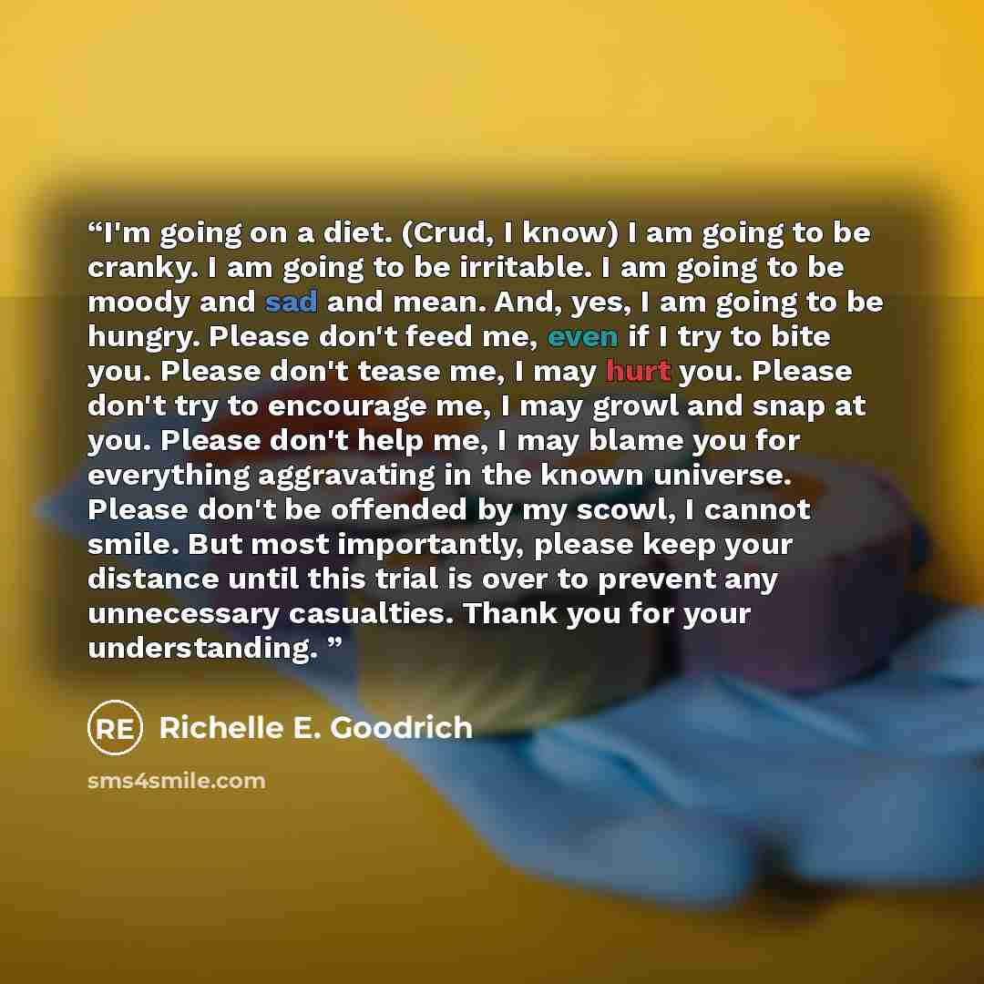 “I'm going on a diet. (Crud, I know) I am going to be cranky. I am going to be irritable. I am going to be moody and sad and mean. And, yes, I am going to be hungry. Please don't feed me, even if I try to bite you. Please don't tease me, I may hurt you. Please don't try to encourage me, I may growl…” quote by Richelle E. Goodrich