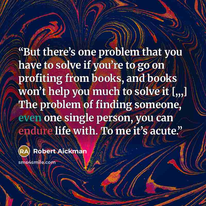 “But there’s one problem that you have to solve if you’re to go on profiting from books, and books won’t help you much to solve it [,,,] The problem of finding someone, even one single person, you can endure life with. To me it’s acute.” quote by Robert Aickman