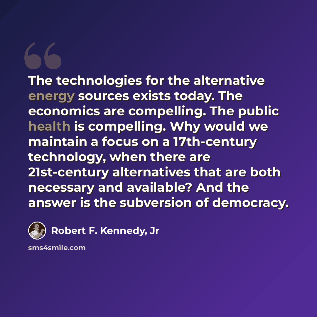 “The technologies for the alternative energy sources exists today. The economics are compelling. The public health is compelling. Why would we maintain a focus on a 17th-century technology, when there are 21st-century alternatives that are both necessary and available? And the answer is the…” quote by Robert F. Kennedy, Jr