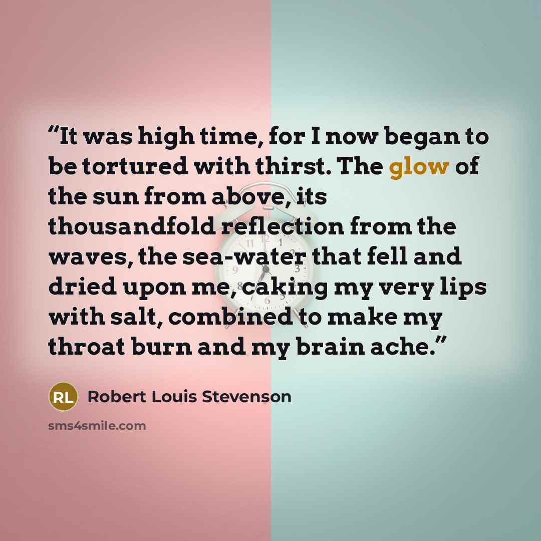 “It was high time, for I now began to be tortured with thirst. The glow of the sun from above, its thousandfold reflection from the waves, the sea-water that fell and dried upon me, caking my very lips with salt, combined to make my throat burn and my brain ache.” quote by Robert Louis Stevenson