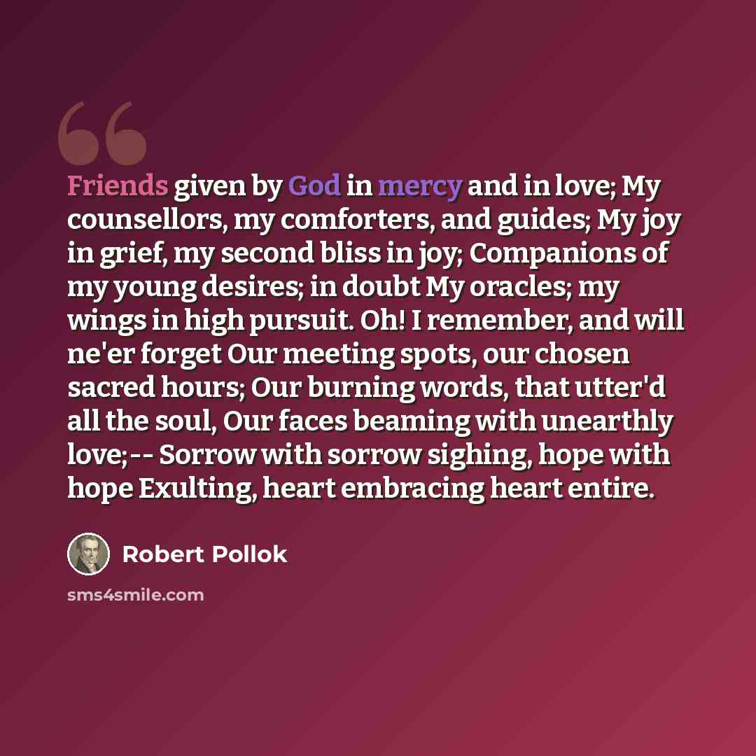 “Friends given by God in mercy and in love; My counsellors, my comforters, and guides; My joy in grief, my second bliss in joy; Companions of my young desires; in doubt My oracles; my wings in high pursuit. Oh! I remember, and will ne'er forget Our meeting spots, our chosen sacred hours; Our…” quote by Robert Pollok