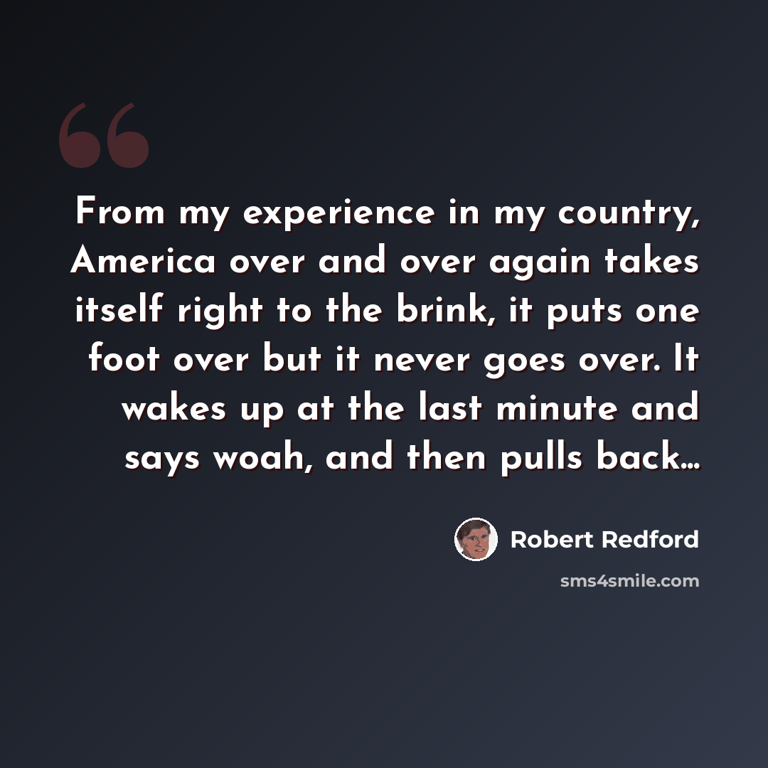 “From my experience in my country, America over and over again takes itself right to the brink, it puts one foot over but it never goes over. It wakes up at the last minute and says woah, and then pulls back...” quote by Robert Redford