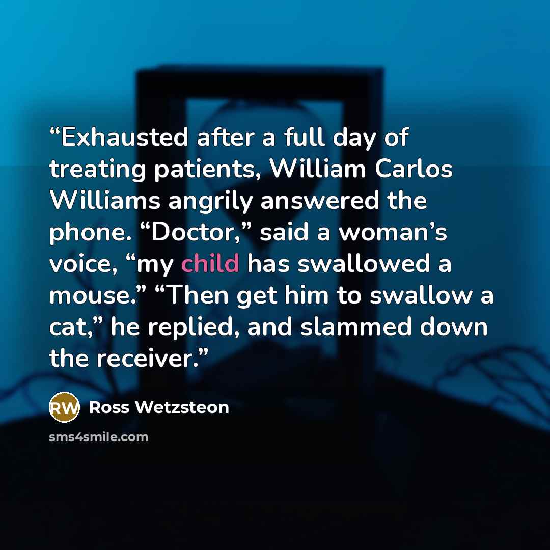 “Exhausted after a full day of treating patients, William Carlos Williams angrily answered the phone. “Doctor,” said a woman’s voice, “my child has swallowed a mouse.” “Then get him to swallow a cat,” he replied, and slammed down the receiver.” quote by Ross Wetzsteon