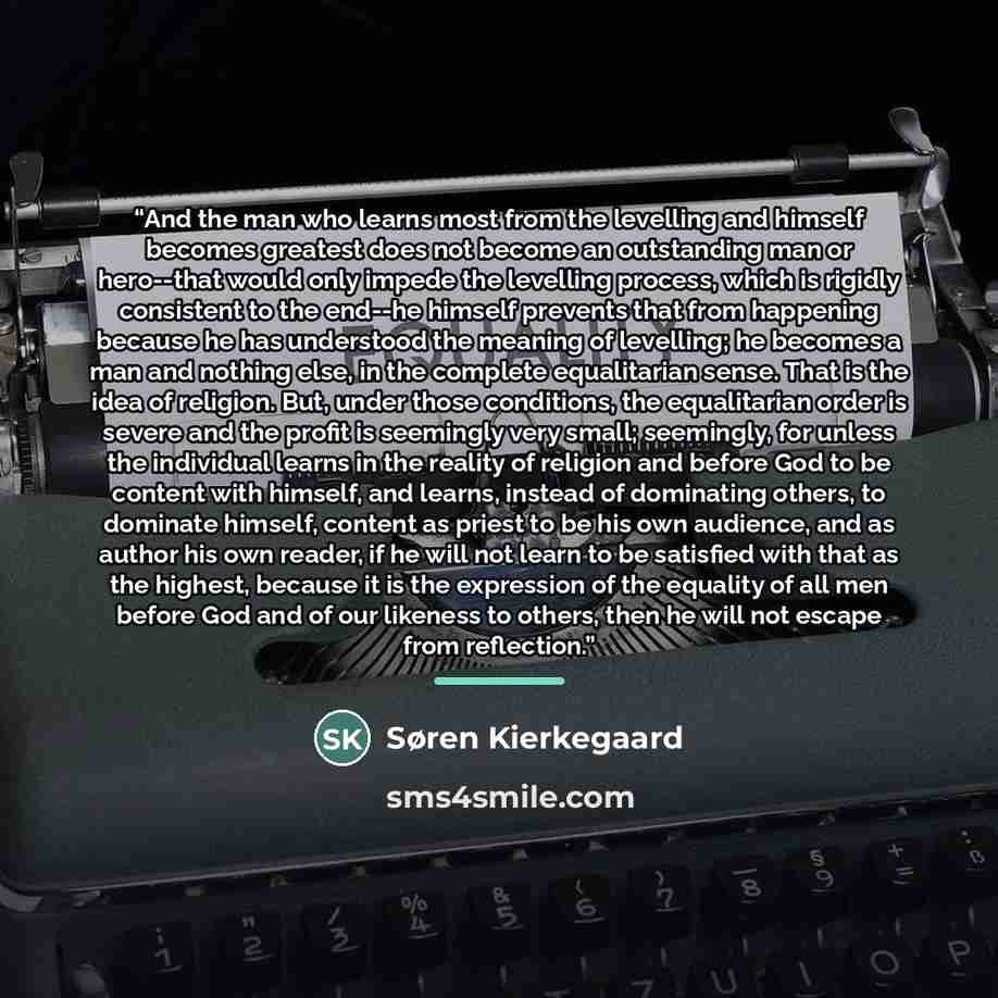 “And the man who learns most from the levelling and himself becomes greatest does not become an outstanding man or hero--that would only impede the levelling process, which is rigidly consistent to the end--he himself prevents that from happening because he has understood the meaning of levelling…” quote by Søren Kierkegaard