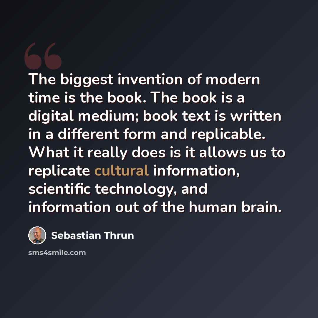 “The biggest invention of modern time is the book. The book is a digital medium; book text is written in a different form and replicable. What it really does is it allows us to replicate cultural information, scientific technology, and information out of the human brain.” quote by Sebastian Thrun