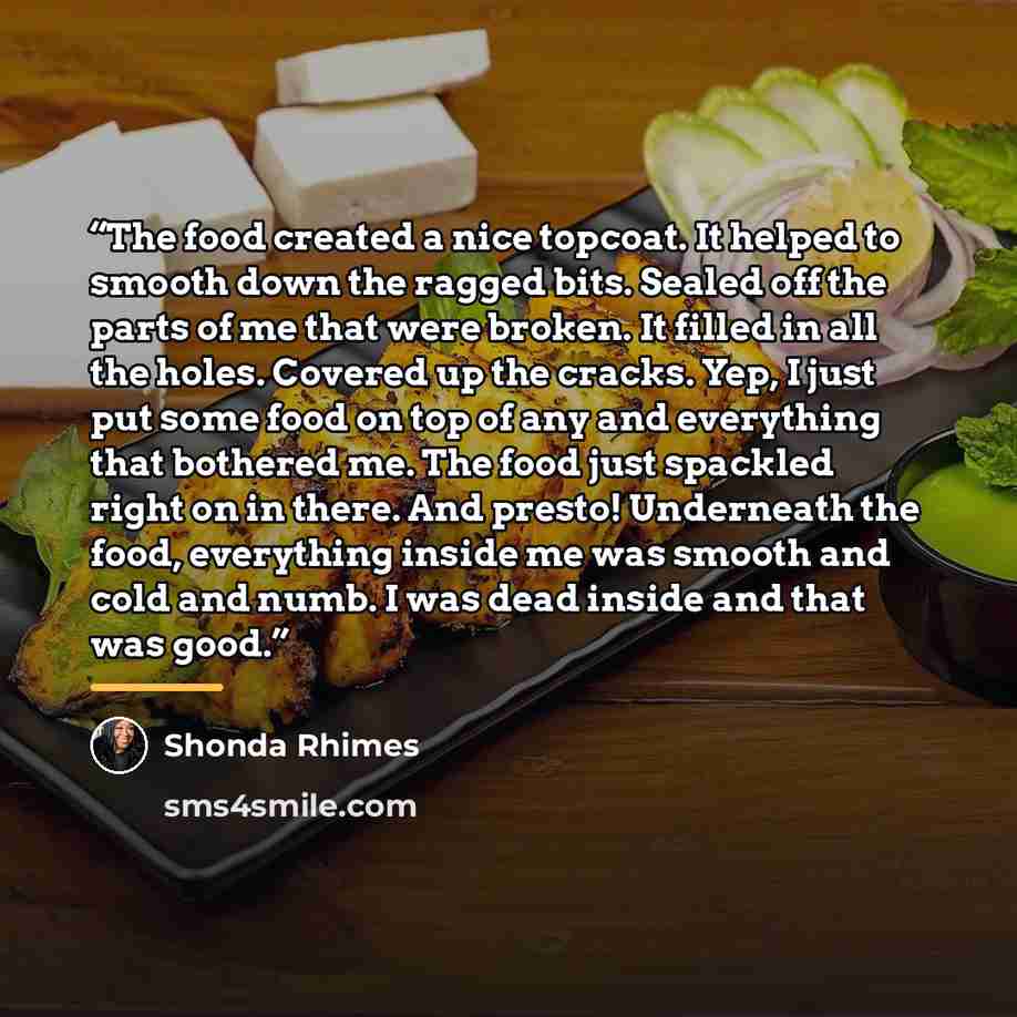“The food created a nice topcoat. It helped to smooth down the ragged bits. Sealed off the parts of me that were broken. It filled in all the holes. Covered up the cracks. Yep, I just put some food on top of any and everything that bothered me. The food just spackled right on in there. And presto!…” quote by Shonda Rhimes