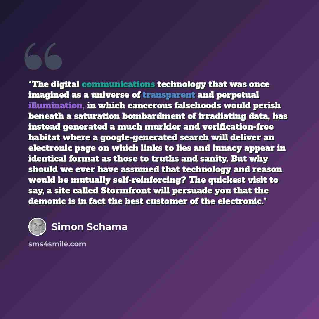“The digital communications technology that was once imagined as a universe of transparent and perpetual illumination, in which cancerous falsehoods would perish beneath a saturation bombardment of irradiating data, has instead generated a much murkier and verification-free habitat where a…” quote by Simon Schama