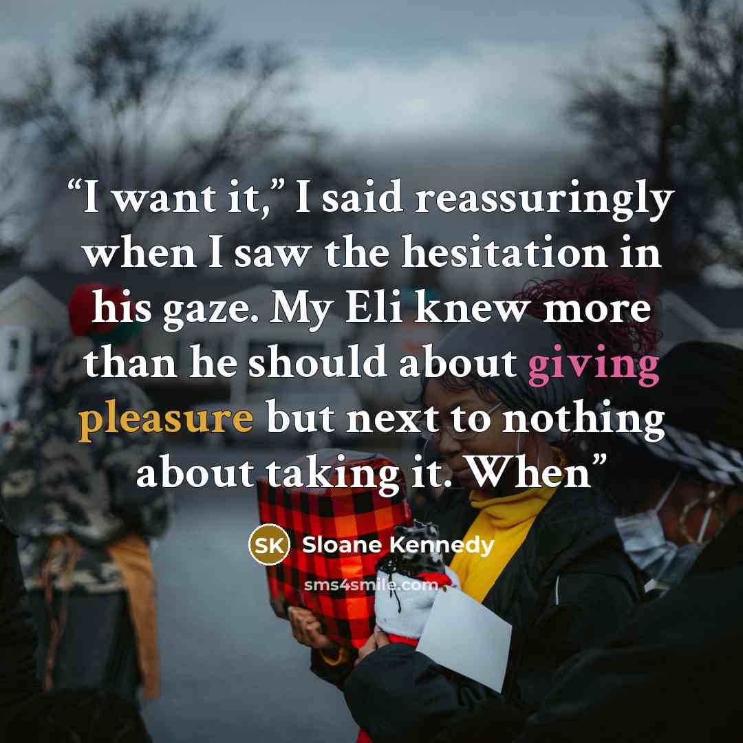 “I want it,” I said reassuringly when I saw the hesitation in his gaze. My Eli knew more than he should about giving pleasure but next to nothing about taking it. When” quote by Sloane Kennedy