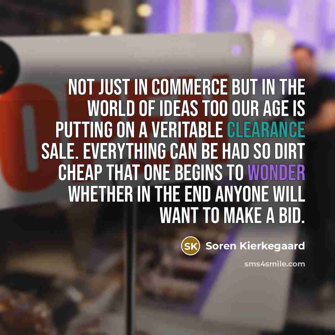 “Not just in commerce but in the world of ideas too our age is putting on a veritable clearance sale. Everything can be had so dirt cheap that one begins to wonder whether in the end anyone will want to make a bid.” quote by Soren Kierkegaard