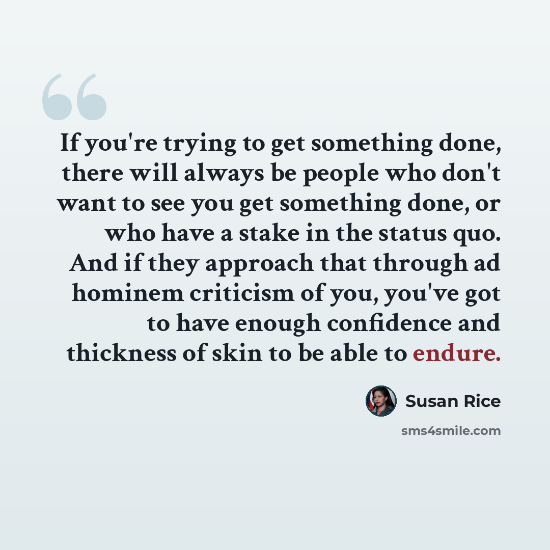 “If you're trying to get something done, there will always be people who don't want to see you get something done, or who have a stake in the status quo. And if they approach that through ad hominem criticism of you, you've got to have enough confidence and thickness of skin to be able to endure.” quote by Susan Rice