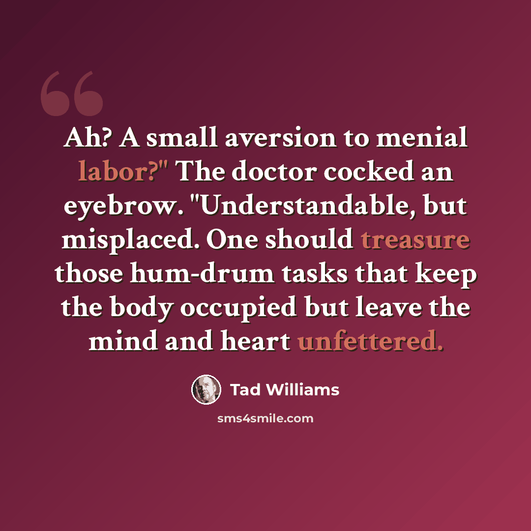 “Ah? A small aversion to menial labor?" The doctor cocked an eyebrow. "Understandable, but misplaced. One should treasure those hum-drum tasks that keep the body occupied but leave the mind and heart unfettered.” quote by Tad Williams