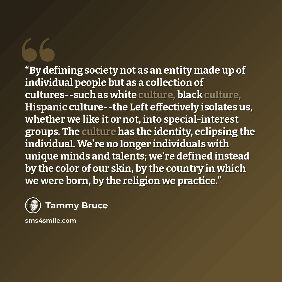 “By defining society not as an entity made up of individual people but as a collection of cultures--such as white culture, black culture, Hispanic culture--the Left effectively isolates us, whether we like it or not, into special-interest groups. The culture has the identity, eclipsing the…” quote by Tammy Bruce