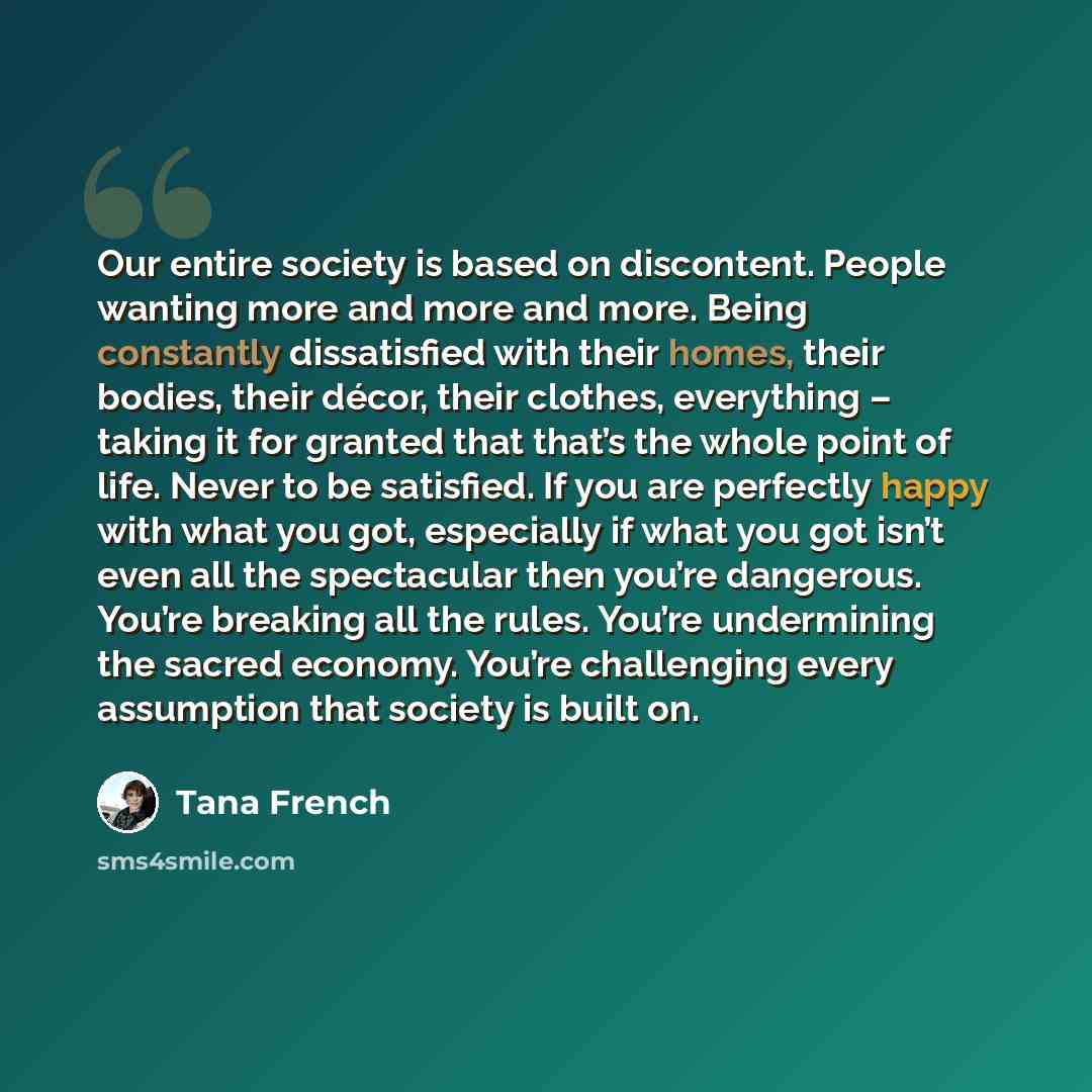 “Our entire society is based on discontent. People wanting more and more and more. Being constantly dissatisfied with their homes, their bodies, their décor, their clothes, everything – taking it for granted that that’s the whole point of life. Never to be satisfied. If you are perfectly happy with…” quote by Tana French