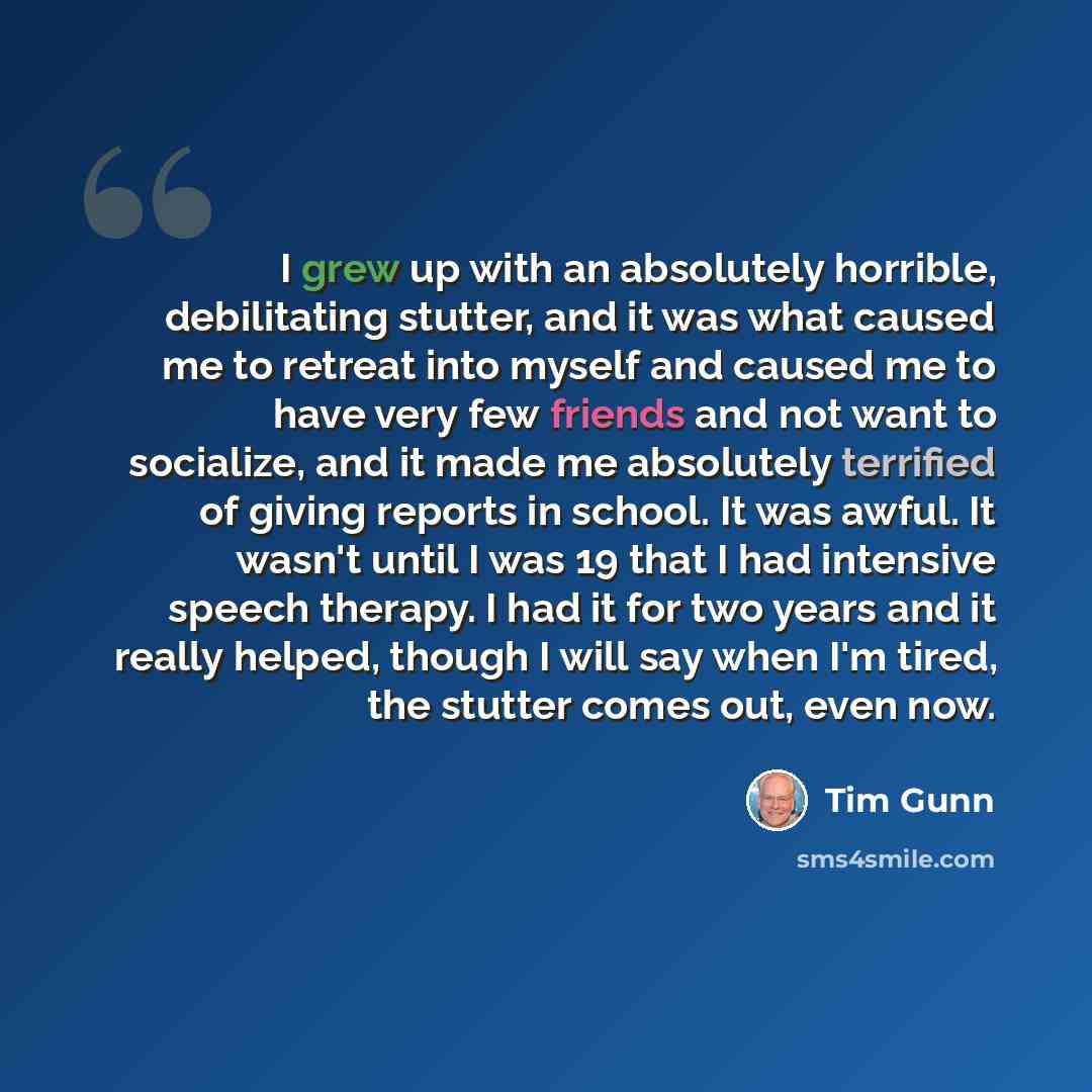 “I grew up with an absolutely horrible, debilitating stutter, and it was what caused me to retreat into myself and caused me to have very few friends and not want to socialize, and it made me absolutely terrified of giving reports in school. It was awful. It wasn't until I was 19 that I had…” quote by Tim Gunn