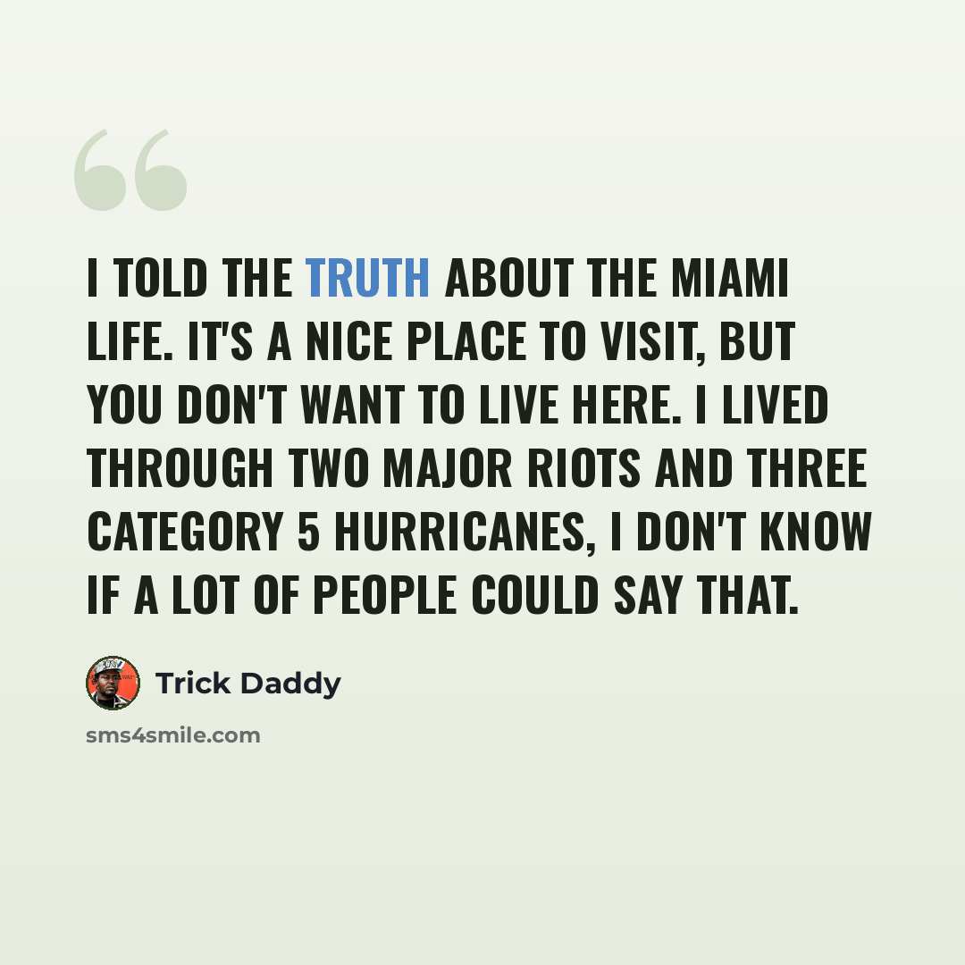 “I told the truth about the Miami life. It's a nice place to visit, but you don't want to live here. I lived through two major riots and three Category 5 hurricanes, I don't know if a lot of people could say that.” quote by Trick Daddy