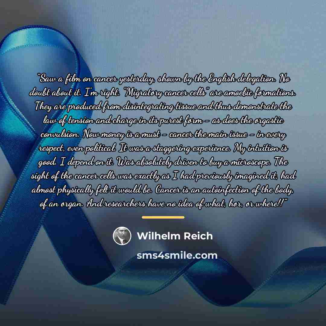 “Saw a film on cancer yesterday, shown by the English delegation. No doubt about it. I'm right. "Migratory cancer cells" are amoebic formations. They are produced from disintegrating tissue and thus demonstrate the law of tension and charge in its purest form - as does the orgastic convulsion. Now…” quote by Wilhelm Reich