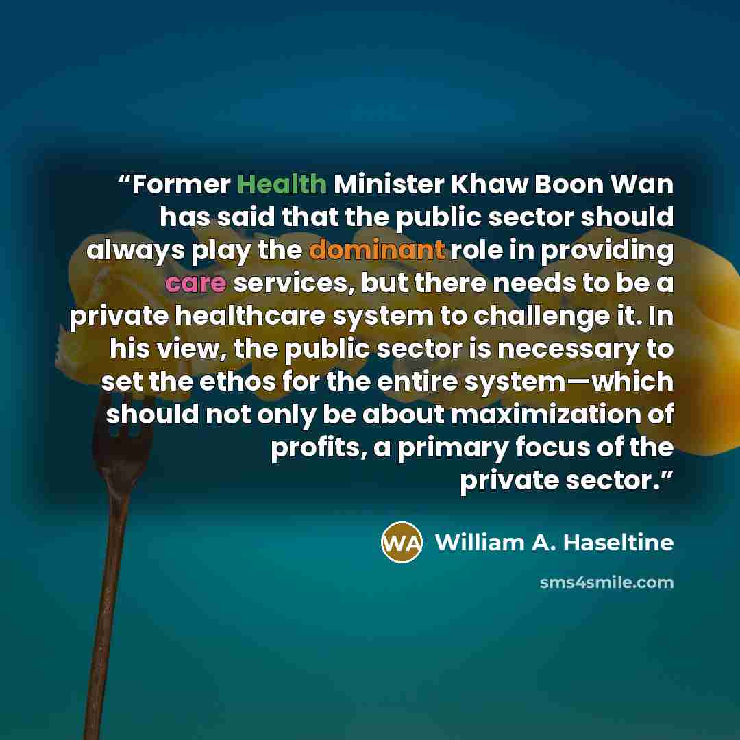 “Former Health Minister Khaw Boon Wan has said that the public sector should always play the dominant role in providing care services, but there needs to be a private healthcare system to challenge it. In his view, the public sector is necessary to set the ethos for the entire system—which should…” quote by William A. Haseltine