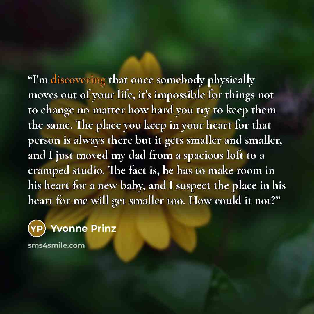 “I'm discovering that once somebody physically moves out of your life, it's impossible for things not to change no matter how hard you try to keep them the same. The place you keep in your heart for that person is always there but it gets smaller and smaller, and I just moved my dad from a spacious…” quote by Yvonne Prinz