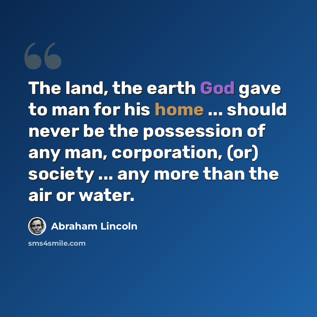 “The land, the earth God gave to man for his home ... should never be the possession of any man, corporation, (or) society ... any more than the air or water.” quote by Abraham Lincoln