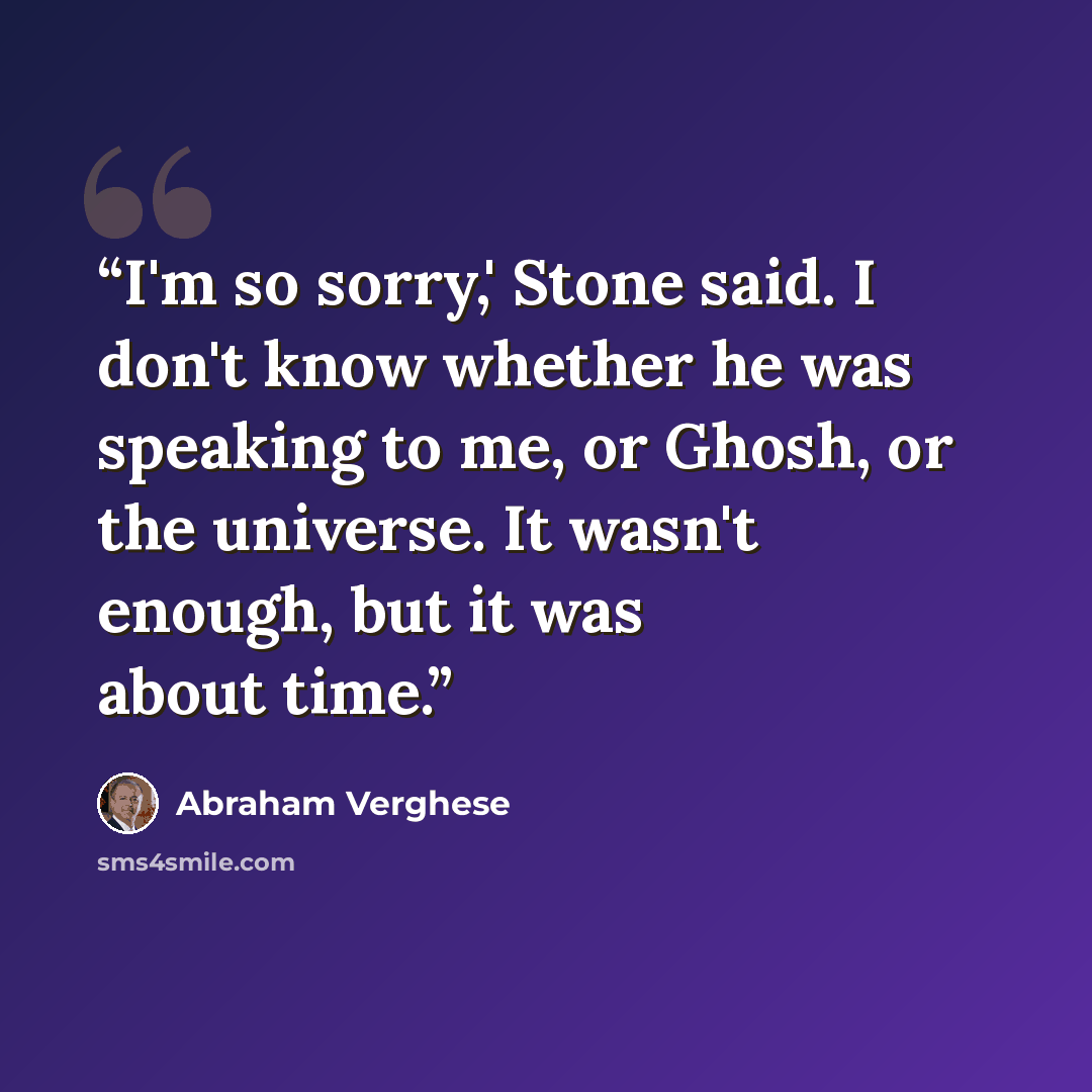 “I'm so sorry,' Stone said. I don't know whether he was speaking to me, or Ghosh, or the universe. It wasn't enough, but it was about time.” quote by Abraham Verghese