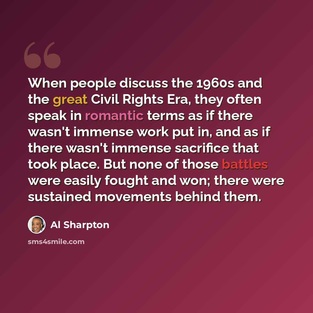 “When people discuss the 1960s and the great Civil Rights Era, they often speak in romantic terms as if there wasn't immense work put in, and as if there wasn't immense sacrifice that took place. But none of those battles were easily fought and won; there were sustained movements behind them.” quote by Al Sharpton