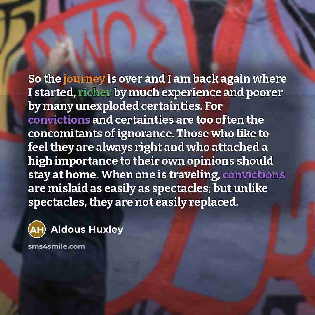 “So the journey is over and I am back again where I started, richer by much experience and poorer by many unexploded certainties. For convictions and certainties are too often the concomitants of ignorance. Those who like to feel they are always right and who attached a high importance to their own…” quote by Aldous Huxley