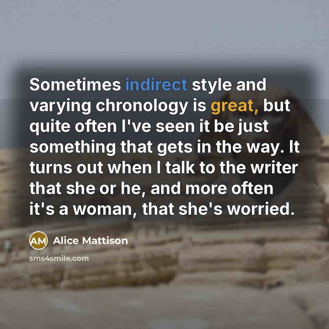 “Sometimes indirect style and varying chronology is great, but quite often I've seen it be just something that gets in the way. It turns out when I talk to the writer that she or he, and more often it's a woman, that she's worried.” quote by Alice Mattison