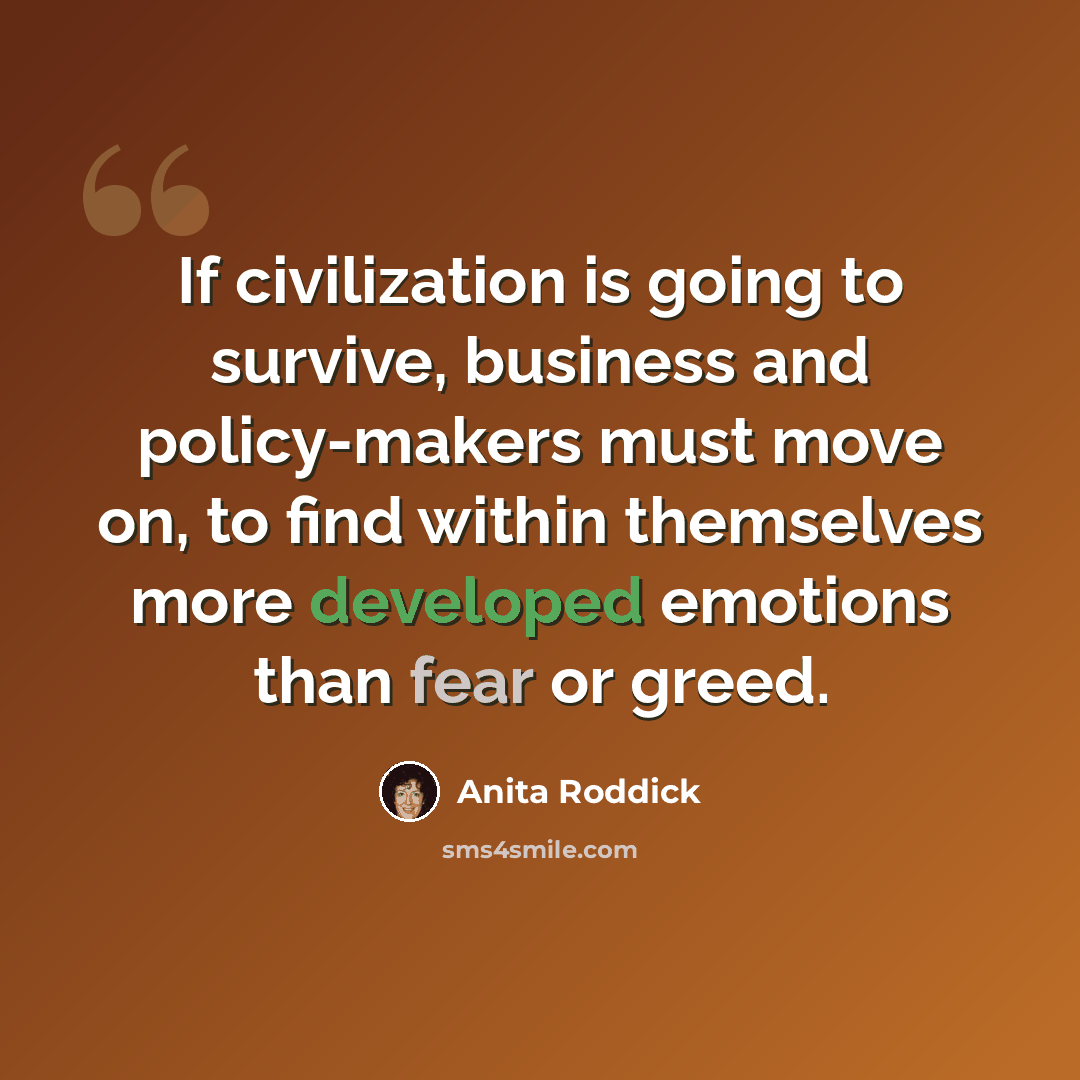 “If civilization is going to survive, business and policy-makers must move on, to find within themselves more developed emotions than fear or greed.” quote by Anita Roddick