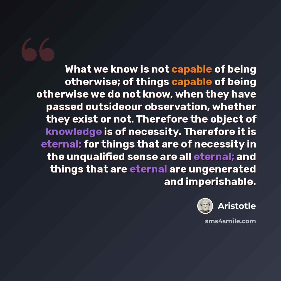 “What we know is not capable of being otherwise; of things capable of being otherwise we do not know, when they have passed outsideour observation, whether they exist or not. Therefore the object of knowledge is of necessity. Therefore it is eternal; for things that are of necessity in the…” quote by Aristotle