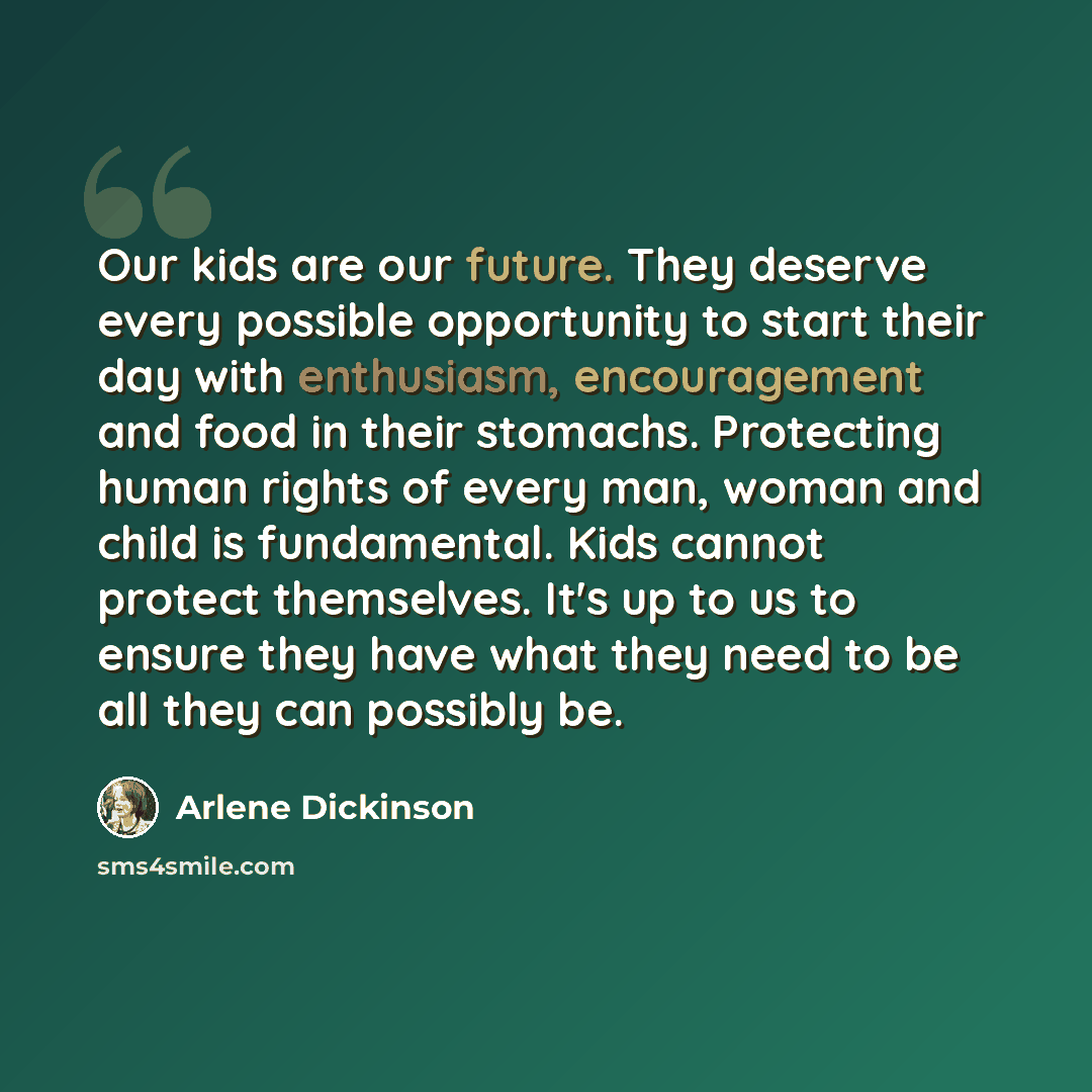 “Our kids are our future. They deserve every possible opportunity to start their day with enthusiasm, encouragement and food in their stomachs. Protecting human rights of every man, woman and child is fundamental. Kids cannot protect themselves. It's up to us to ensure they have what they need to…” quote by Arlene Dickinson