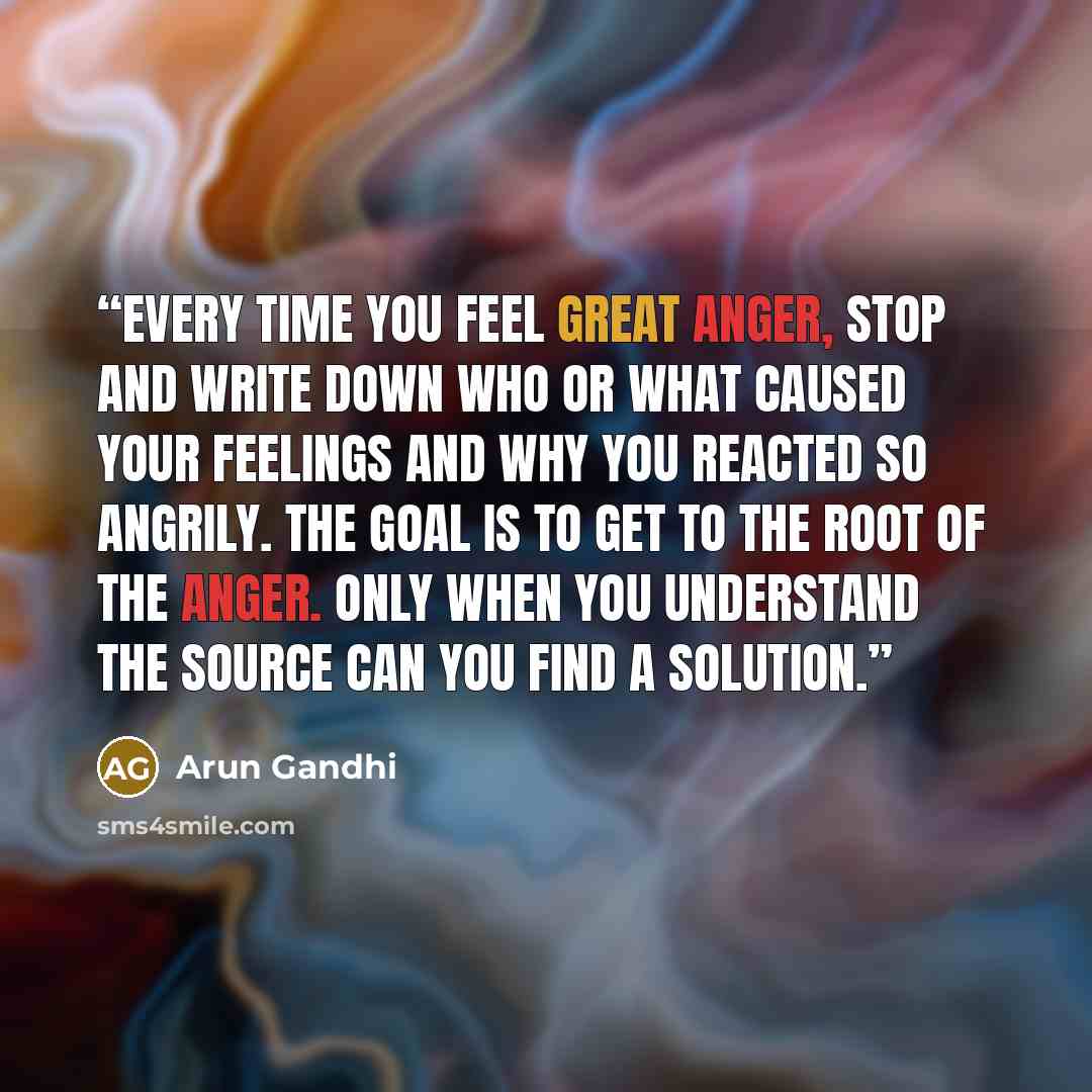 “Every time you feel great anger, stop and write down who or what caused your feelings and why you reacted so angrily. The goal is to get to the root of the anger. Only when you understand the source can you find a solution.” quote by Arun Gandhi