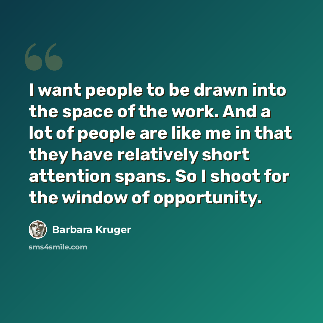 “I want people to be drawn into the space of the work. And a lot of people are like me in that they have relatively short attention spans. So I shoot for the window of opportunity.” quote by Barbara Kruger