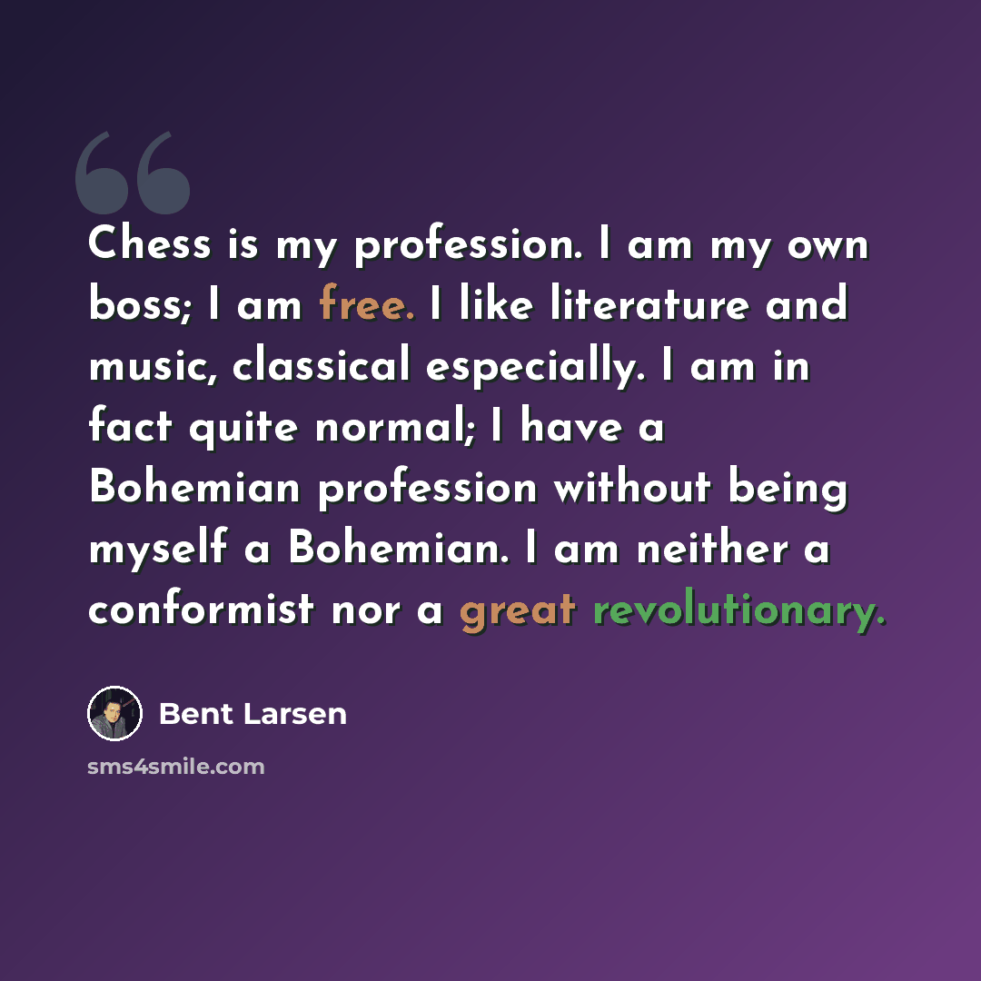 “Chess is my profession. I am my own boss; I am free. I like literature and music, classical especially. I am in fact quite normal; I have a Bohemian profession without being myself a Bohemian. I am neither a conformist nor a great revolutionary.” quote by Bent Larsen