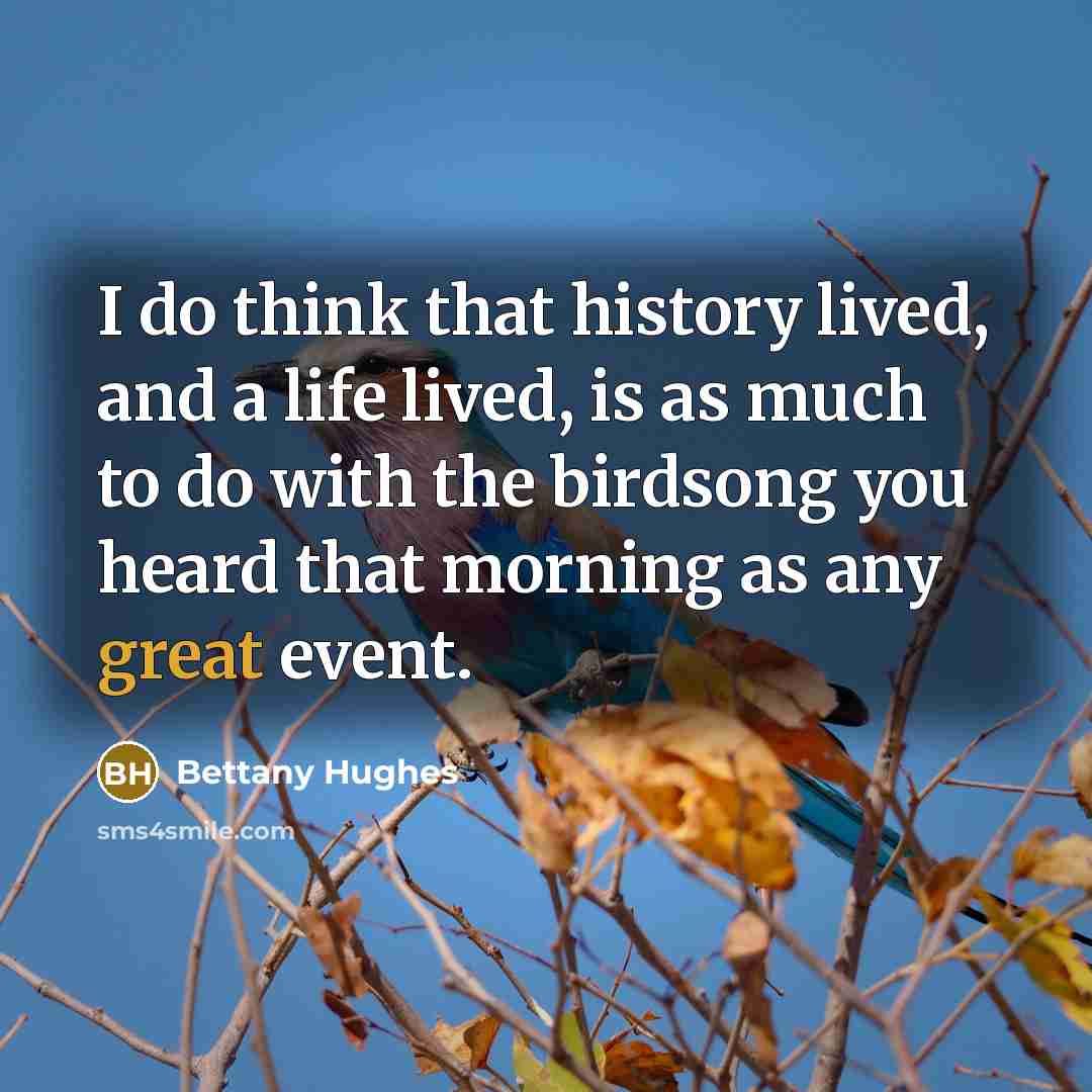 “I do think that history lived, and a life lived, is as much to do with the birdsong you heard that morning as any great event.” quote by Bettany Hughes