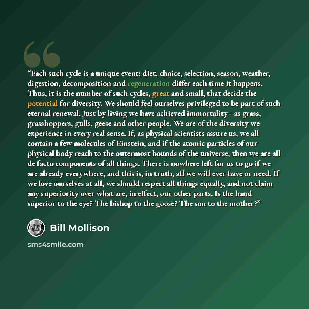 “Each such cycle is a unique event; diet, choice, selection, season, weather, digestion, decomposition and regeneration differ each time it happens. Thus, it is the number of such cycles, great and small, that decide the potential for diversity. We should feel ourselves privileged to be part of…” quote by Bill Mollison