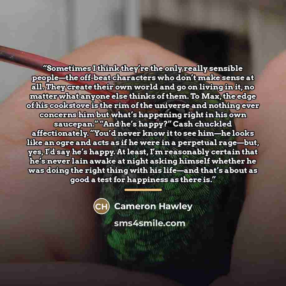 “Sometimes I think they’re the only really sensible people—the off-beat characters who don’t make sense at all. They create their own world and go on living in it, no matter what anyone else thinks of them. To Max, the edge of his cookstove is the rim of the universe and nothing ever concerns him…” quote by Cameron Hawley