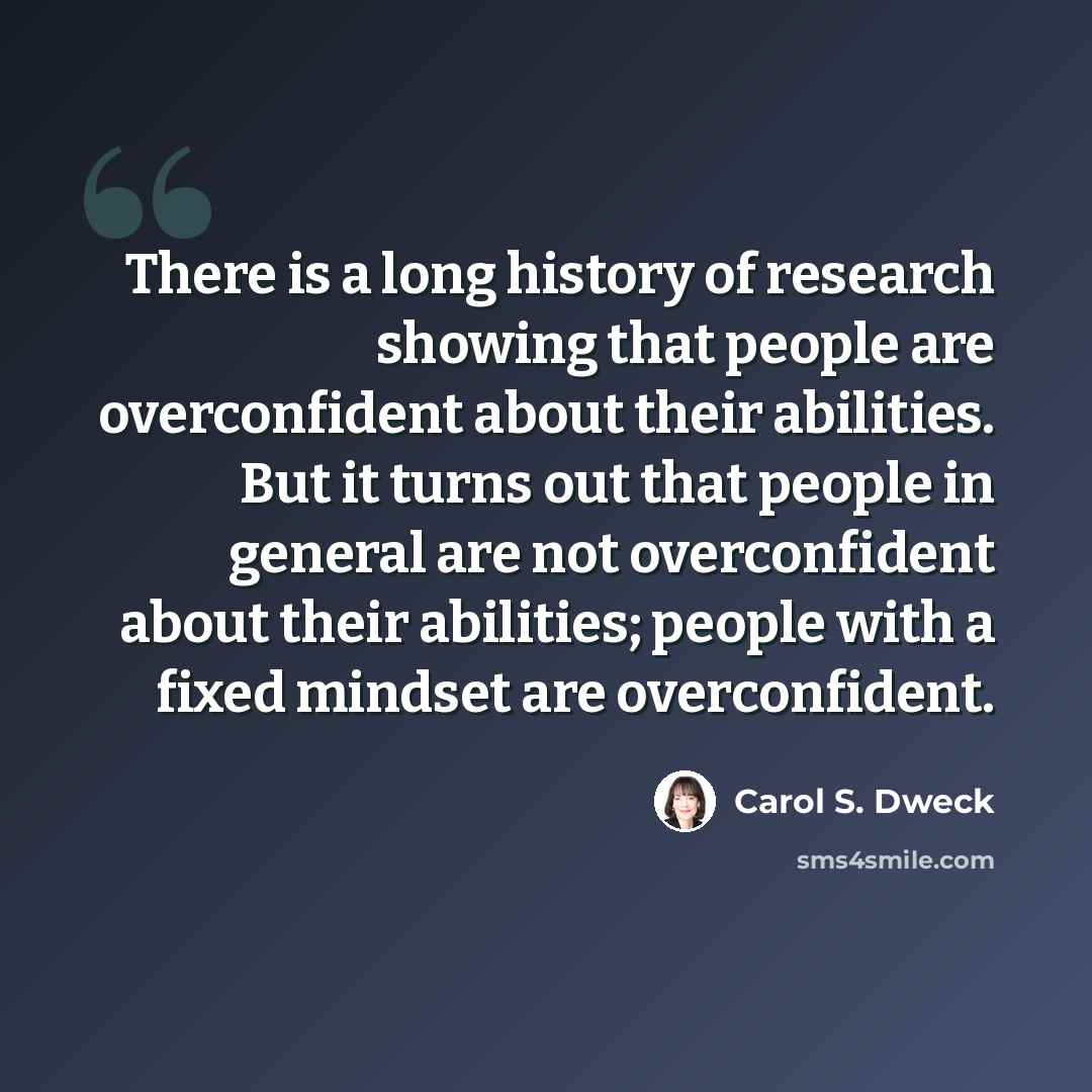 “There is a long history of research showing that people are overconfident about their abilities. But it turns out that people in general are not overconfident about their abilities; people with a fixed mindset are overconfident.” quote by Carol S. Dweck