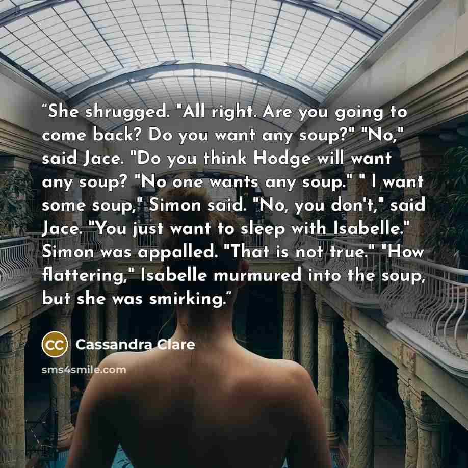 “She shrugged. "All right. Are you going to come back? Do you want any soup?" "No," said Jace. "Do you think Hodge will want any soup? "No one wants any soup." " I want some soup," Simon said. "No, you don't," said Jace. "You just want to sleep with Isabelle." Simon was appalled. "That is not…” quote by Cassandra Clare