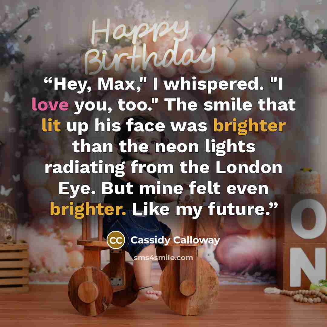 “Hey, Max," I whispered. "I love you, too." The smile that lit up his face was brighter than the neon lights radiating from the London Eye. But mine felt even brighter. Like my future.” quote by Cassidy Calloway