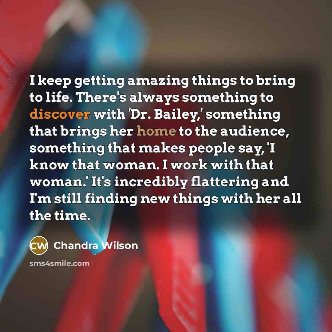 “I keep getting amazing things to bring to life. There's always something to discover with 'Dr. Bailey,' something that brings her home to the audience, something that makes people say, 'I know that woman. I work with that woman.' It's incredibly flattering and I'm still finding new things with her…” quote by Chandra Wilson