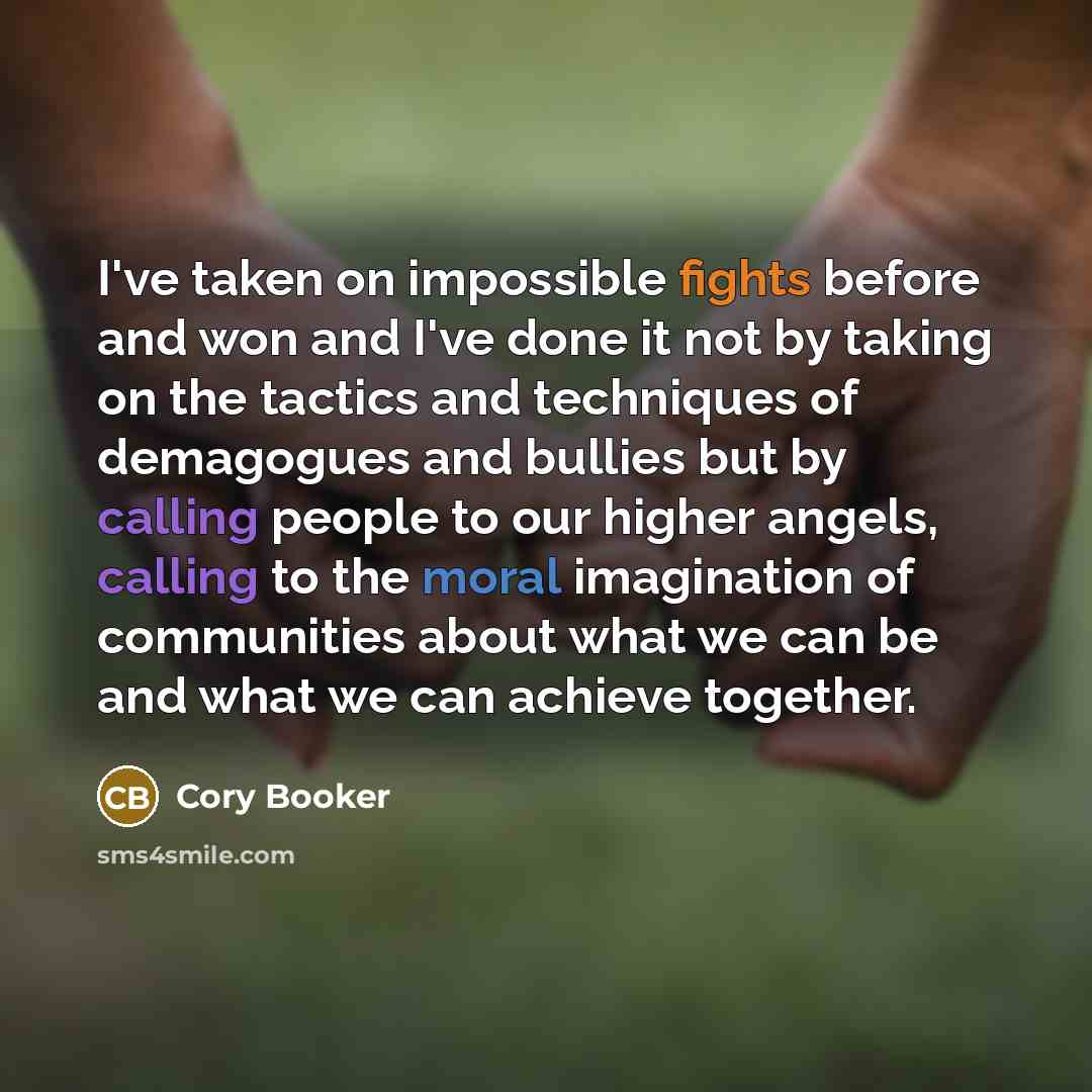 “I've taken on impossible fights before and won and I've done it not by taking on the tactics and techniques of demagogues and bullies but by calling people to our higher angels, calling to the moral imagination of communities about what we can be and what we can achieve together.” quote by Cory Booker
