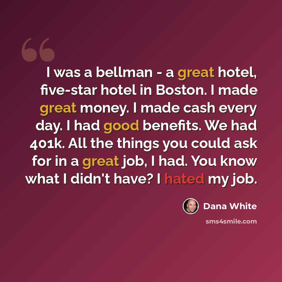 “I was a bellman - a great hotel, five-star hotel in Boston. I made great money. I made cash every day. I had good benefits. We had 401k. All the things you could ask for in a great job, I had. You know what I didn't have? I hated my job.” quote by Dana White