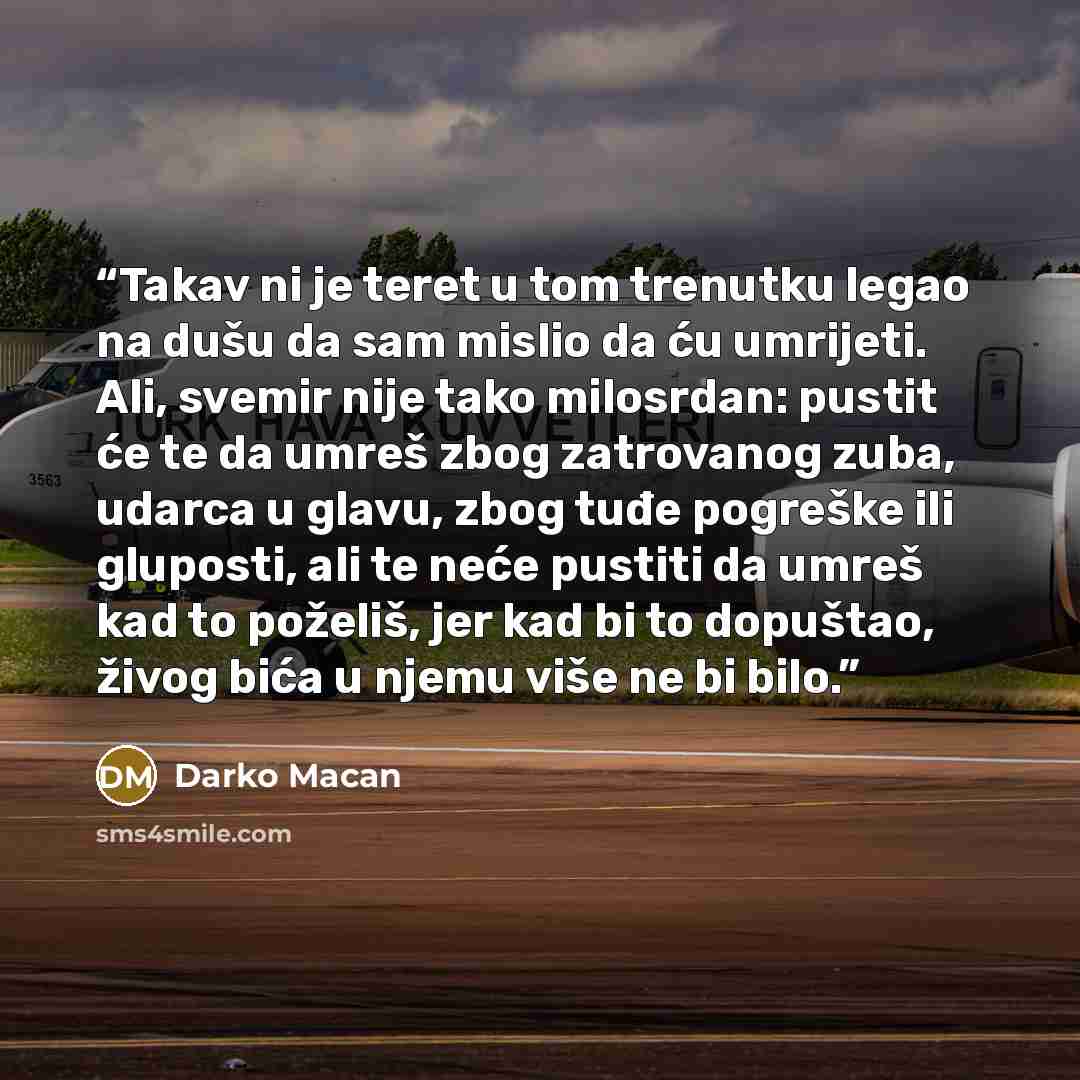 “Takav ni je teret u tom trenutku legao na dušu da sam mislio da ću umrijeti. Ali, svemir nije tako milosrdan: pustit će te da umreš zbog zatrovanog zuba, udarca u glavu, zbog tuđe pogreške ili gluposti, ali te neće pustiti da umreš kad to poželiš, jer kad bi to dopuštao, živog bića u njemu više ne…” quote by Darko Macan