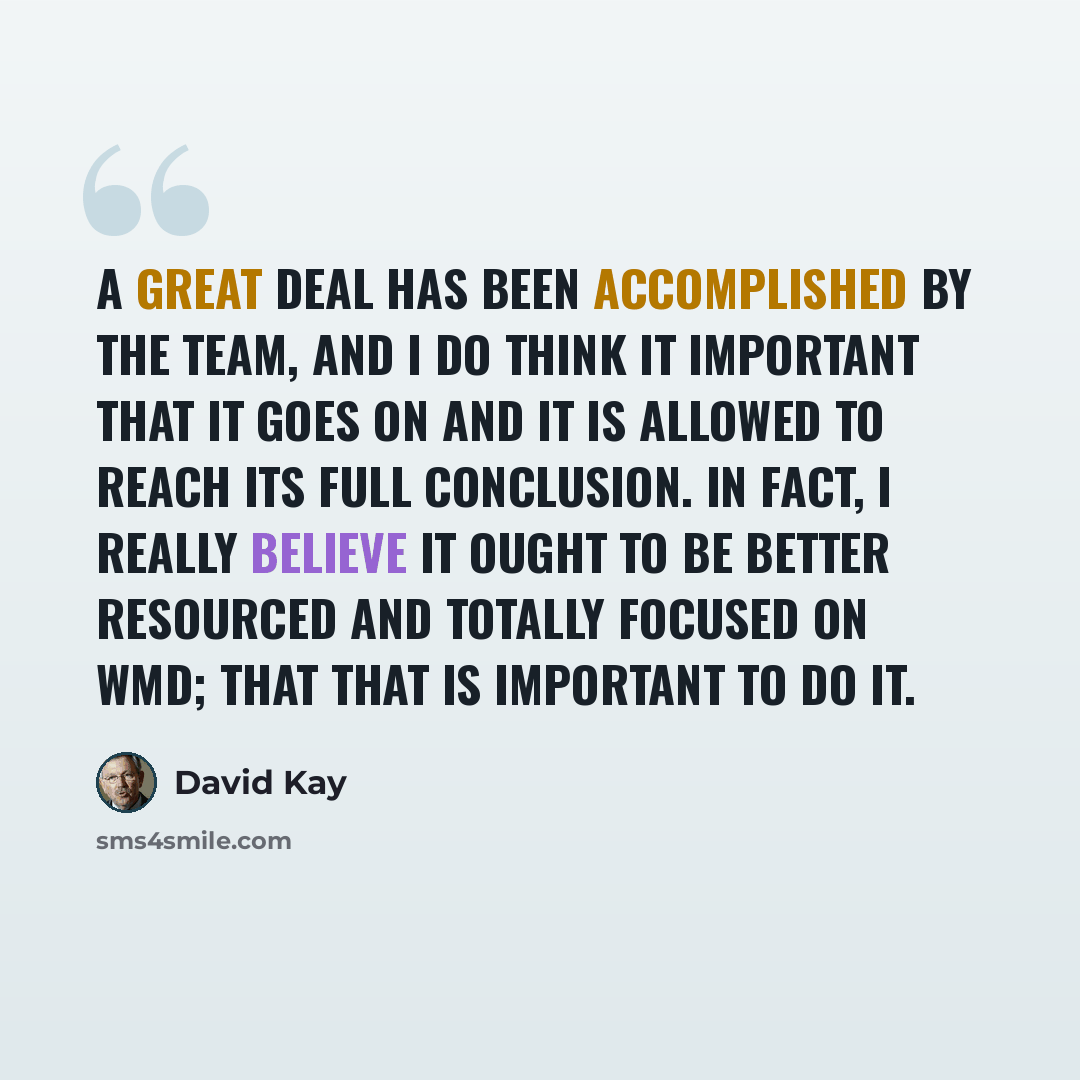 “A great deal has been accomplished by the team, and I do think it important that it goes on and it is allowed to reach its full conclusion. In fact, I really believe it ought to be better resourced and totally focused on WMD; that that is important to do it.” quote by David Kay